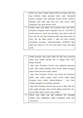 (HPH) atau Hutan Tanaman Industri (HTI) atau bidang usaha lain
yang berkaitan dengan pelayanan umum, maka berdasrkan
proyeksi keuangan calon perusahaan tercatat tersebut selambat-
lambatnya pada akhir tahun buku ke-6 sejak tercatat sudah
memperoleh laba usaha dan laba bersih.
6. Jumalah saham yang dimiliki oleh pemegang saham yang bukan
merupakan pemegang saham pengendali (minority shareholders)
setelah Penawaran Umum atau perusahaan yang sudah tercatat di
bursa efek lain atau bagi perusahaan publik yang belum tercatat di
bursa efek lain dalam periode 5 (lima) hari bursa sebelum
permohonan pencatatan, sekurang-kurangnya 50.000.000 (lima
puluh juta) saham tau 35% dari modal disetor (mana yang lebih
kecil).
7. Jumlah pemegang saham paling sedikit 500 (lima ratus) pemenang
saham yang memiliki rekening Efek di Anggota Bursa Efek,
dengan ketentuan;
 Bagi Calon Perusahaan Tercatat yang melakukan penawaran
umum, maka jumlah pemegang saham tersebut adalah pemegang
saham setelah penawaran umum perdana.
 Bagi Calon Perusahaan Tercatat yang berasal dari perusahaan
publik, maka jumlah peegang saham tersebut adalah jumlah
pemegang saham terakhir selambat-lambatnya 1 (satu) bulan
sebelum mengajukan permohonan pencatatan.
 Bagi Calon Perusahaan Tercatat yang tercatat di Bursa Efek lain,
maka jumlah pemegang saham tersebut dihitung berdasarkan rata-
rata per bulan selama 6 (enam) bulan terakhir.
8. Khusus calon emiten yang ingin melakukan IPO, perjanjian
emisinya harus menggunakan prinsip kesanggupan penuh (full
commiment).
 
