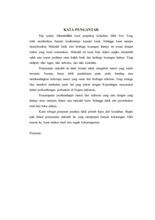 KATA PENGANTAR
Puji syukur Alhamdulillah kami panjatkan kehadirat Allah Swt. Yang
telah memberikan banyak kenikmatnya kepada kami. Sehingga kami mampu
menyelesaikan Makalah bank dan lembaga keuangan lainnya ini sesuai dengan
waktu yang kami rencanakan. Makalah ini kami buat dalam rangka memenuhi
salah satu syarat penilaian mata kuliah bank dan lembaga keuangan lainnya. Yang
meliputi nilai tugas, nilai individu, dan nilai keaktifan.
Penyusunan makalah ini tidak berniat untuk mengubah materi yang sudah
tersusun. Namun, hanya lebih pendekatan pada study banding atau
membandingkan beberapa materi yang sama dari berbagai referensi. Yang semoga
bisa memberi tambahan pada hal yang terkait dengan Kepentingan masyarakat
dalam perkembangan perbankan di Negara indonesia.
Penyampaian pembandingan materi dari referensi yang satu dengan yang
lainnya akan menyatu dalam satu makalah kami. Sehingga tidak ada perombakan
total dari buku aslinya.
Kami sebagai penyusun pastinya tidak pernah lepas dari kesalahan. Begitu
pula dalam penyusunan makalah ini, yang mempunyai banyak kekurangan. Oleh
karena itu, kami mohon maaf atas segala kekurangannya.
Penyusun
 