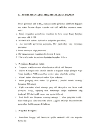 F. PROSES PENCATATAN EFEK DI BURSA EFEK JAKARTA
Proses pencatatan efek di BEJ, dilakukan setelah pernyataan efektif oleh Bapepam
dan emiten bersama dengan penjamin emisi telah melakukan penawaran umum,
maka:
a. Emiten mengajukan permohonan pencatatan ke bursa sesuai dengan ketentuan
pencatatan efek di BEJ;
b. BEJ melakukan evaluasi berdasarkan persyaratan pencatatan;
c. Jika memenuhi persyaratan pencatatan, BEJ memberikan surat persetujuan
pencatatan;
d. Emiten membayar biaya pencatatan;
e. BEJ mengumumkan pencatatan efek tersebut di bursa;
f. Efek tersebut mulai tercatat dan dapat diperdagangkan di bursa.
1. Persyaratan Pencatatan Saham
a. Pernyataan pendaftaran emisi telah dinyatakan efektif oleh Bapepam;
b. Laporan Keuangan diaudit akuntan terdaftar di Bapepam dengan pendapat Wajar
Tanpa Kualifikasi (WTK-unqualified opinion) untuk tahun buku terakhir;
c. Minimal jumlah saham yang dicatatkan 1 juta perlembar;
d. Jumlah pemegang saham minimal 200 pemodal (1 pemodal memiliki sekurang-
kurangnya 500 saham);
e. Wajib mencatatkan seluruh sahamnya yang telah ditempatkan dan disetor penuh
(company listing), sepanjang tidak bertentangan dengan kepemilikan asing
(maksimal 49% dari jumlah saham yang tercatat di bursa);
f. Telah berdiri dan beroperasi sekurang-kurangnya 3 tahun; pengertian berdiri :
telah berdiri pada suatu tahun buku apabila Anggaran Dasarnya telah memperoleh
pengesahan dari Departemen Kehakiman.
2. Pengertian Beroperasi
a. Perusahaan dianggap telah beroperasi apabila memenuhi salah satu pengertian
berikut ini:
 