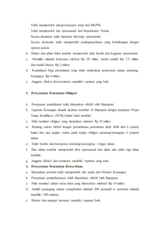 Telah memperoleh izin/persetujuan tetap dari BKPM,
Telah memperoleh izin operasional dari Departemen Teknis,
Secara akuntansi telah mencatat laba/rugi operasional,
Secara ekonomis telah memperoleh pendapatan/biaya yang berhubungan dengan
operasi pokok.
b. Dalam dua tahun buku terakhir memperoleh laba bersih dari kegiatan operasional;
c. Memiliki minimal kekayaan (aktiva) Rp 20 miliar, modal sendiri Rp 7,5 miliar,
dan modal disetor Rp 2 miliar;
d. Kapitalisasi bagi perusahaan yang telah melakukan penawaran umum sekurang-
kurangnya Rp 4 miliar;
e. Anggota direksi dan komisaris memiliki reputasi yang baik.
3. Persyaratan Pencatatan Obligasi
a. Pernyataan pendaftaran telah dinyatakan efektif oleh Bapepam;
b. Laporan Keuangan diaudit akuntan terdaftar di Bapepam dengan pendapat Wajar
Tanpa Kualifikasi (WTK) tahun buku terakhir;
c. Nilai nominal obligasi yang dicatatkan minimal Rp 25 miliar;
d. Rentang waktu efektif dengan permohonan pencatatan tidak lebih dari 6 (enam)
bulan dan sisa jangka waktu jatuh tempo obligasi sekurang-kurangnya 4 (empat)
tahun;
e. Telah berdiri dan beroperasi sekurang-kurangnya 3 (tiga) tahun;
f. Dua tahun terakhir memperoleh laba operasional dan tidak ada saldo rugi tahun
terakhir;
g. Anggota direksi dan komisaris memiliki reputasi yang baik.
4. Persyaratan Pencatatan Reksa Dana
a. Reksadana tersebut telah memperoleh izin usaha dari Menteri Keuangan;
b. Pernyataan pendaftarannya telah dinyatakan efektif oleh Bapepam;
c. Nilai nominal saham reksa dana yang ditawarkan minimal Rp 10 miliar;
d. Jumlah pemegang saham orang/badan minimal 200 pemodal (1 pemodal minimal
memiliki 500 saham);
e. Direksi dan manajer investasi memiliki reputasi baik.
 