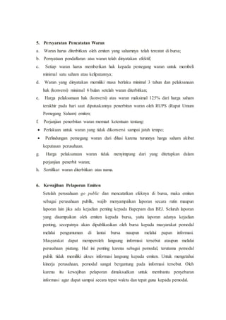 5. Persyaratan Pencatatan Waran
a. Waran harus diterbitkan oleh emiten yang sahamnya telah tercatat di bursa;
b. Pernyataan pendaftaran atas waran telah dinyatakan efektif;
c. Setiap waran harus memberikan hak kepada pemegang waran untuk membeli
minimal satu saham atau kelipatannya;
d. Waran yang dinyatakan memiliki masa berlaku minimal 3 tahun dan pelaksanaan
hak (konversi) minimal 6 bulan setelah waran diterbitkan;
e. Harga pelaksanaan hak (konversi) atas waran maksimal 125% dari harga saham
terakhir pada hari saat diputuskannya penerbitan waran oleh RUPS (Rapat Umum
Pemegang Saham) emiten;
f. Perjanjian penerbitan waran memuat ketentuan tentang:
 Perlakuan untuk waran yang tidak dikonversi sampai jatuh tempo;
 Perlindungan pemegang waran dari dilusi karena turunnya harga saham akibat
keputusan perusahaan.
g. Harga pelaksanaan waran tidak menyimpang dari yang ditetapkan dalam
perjanjian penerbit waran;
h. Sertifikat waran diterbitkan atas nama.
6. Kewajiban Pelaporan Emiten
Setelah perusahaan go public dan mencatatkan efeknya di bursa, maka emiten
sebagai perusahaan publik, wajib menyampaikan laporan secara rutin maupun
laporan lain jika ada kejadian penting kepada Bapepam dan BEJ. Seluruh laporan
yang disampaikan oleh emiten kepada bursa, yaitu laporan adanya kejadian
penting, secepatnya akan dipublikasikan oleh bursa kepada masyarakat pemodal
melalui pengumuman di lantai bursa maupun melalui papan informasi.
Masyarakat dapat memperoleh langsung informasi tersebut ataupun melalui
perusahaan piutang. Hal ini penting karena sebagai pemodal, terutama pemodal
pubik tidak memiliki akses informasi langsung kepada emiten. Untuk mengetahui
kinerja perusahaan, pemodal sangat bergantung pada informasi tersebut. Oleh
karena itu kewajiban pelaporan dimaksudkan untuk membantu penyebaran
informasi agar dapat sampai secara tepat waktu dan tepat guna kepada pemodal.
 