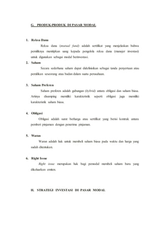 G. PRODUK-PRODUK DI PASAR MODAL
1. Reksa Dana
Reksa dana (mutual fund) adalah sertifikat yang menjelaskan bahwa
pemiliknya menitipkan uang kepada pengelola reksa dana (manajer investasi)
untuk digunakan sebagai modal berinvestasi.
2. Saham
Secara sederhana saham dapat didefinisikan sebagai tanda penyertaan atau
pemilikan seseorang atau badan dalam suatu perusahaan.
3. Saham Preferen
Saham preferen adalah gabungan (hybrid) antara obligasi dan saham biasa.
Artinya disamping memiliki karakteristik seperti obligasi juga memiliki
karakteristik saham biasa.
4. Obligasi
Obligasi adalah surat berharga atau sertifikat yang berisi kontrak antara
pemberi pinjaman dengan penerima pinjaman.
5. Waran
Waran adalah hak untuk membeli saham biasa pada waktu dan harga yang
sudah ditentukan.
6. Right Issue
Right issue merupakan hak bagi pemodal membeli saham baru yang
dikeluarkan emiten.
H. STRATEGI INVESTASI DI PASAR MODAL
 
