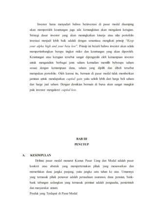 Investor harus menyadari bahwa berinvestasi di pasar modal disamping
akan memperoleh keuntungan juga ada kemungkinan akan mengalami kerugian.
Strategi dasar investor yang akan meningkatkan kinerja atau nilai portofolio
investasi menjadi lebih baik adalah dengan senantiasa mengikuti prinsip “Keep
your alpha high and your beta low”. Prinsip ini berarti bahwa investor akan selalu
mempertimbangkan berapa tingkat risiko dan keuntungan yang akan diperoleh.
Keuntungan atau kerugian tersebut sangat dipengaruhi oleh kemampuan investor
untuk menganalisis berbagai jenis saham kemudian memilih beberapa saham
sesuai dengan kemampuan dana, saham yang dipilih dan dibeli tersebut
merupakan portofolio. Oleh karena itu, bermain di pasar modal tidak memberikan
jaminan untuk mendapatkan capital gain yaitu selisih lebih dari harga beli saham
dan harga jual saham. Dengan demikian bermain di bursa akan sangat mungkin
pula investor mengalami capital loss.
BAB III
PENUTUP
A. KESIMPULAN
Definisi pasar modal menurut Kamus Pasar Uang dan Modal adalah pasar
konkret atau abstrak yang mempertemukan pihak yang menawarkan dan
memerlukan dana jangka panjang, yaitu jangka satu tahun ke atas. Umumnya
yang termasuk pihak penawar adalah perusahaan asuranssi, dana pensiun, bank-
bank tabungan sedangkan yang termasuk peminat adalah pengusaha, pemerintah
dan masyarakat umum.
Produk yang Terdapat di Pasar Modal
 