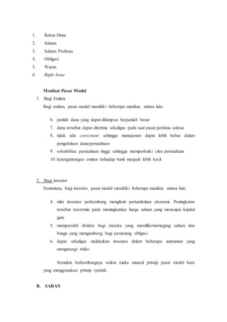 1. Reksa Dana
2. Saham
3. Saham Preferan
4. Obligasi
5. Waran
6. Right Issue
Manfaat Pasar Modal
1. Bagi Emiten
Bagi emiten, pasar modal memiliki beberapa manfaat, antara lain:
6. jumlah dana yang dapat dihimpun berjumlah besar
7. dana tersebut dapat diterima sekaligus pada saat pasar perdana selesai
8. tidak ada convenant sehingga manajemen dapat lebih bebas dalam
pengelolaan dana/perusahaan
9. solvabilitas perusahaan tinggi sehingga memperbaiki citra perusahaan
10. ketergantungan emiten terhadap bank menjadi lebih kecil
2. Bagi investor
Sementara, bagi investor, pasar modal memiliki beberapa manfaat, antara lain:
4. nilai investasi perkembang mengikuti pertumbuhan ekonomi. Peningkatan
tersebut tercermin pada meningkatnya harga saham yang mencapai kapital
gain
5. memperoleh dividen bagi mereka yang memiliki/memegang saham dan
bunga yang mengambang bagi pemenang obligasi
6. dapat sekaligus melakukan investasi dalam beberapa instrumen yang
mengurangi risiko
Semakin berkembangnya waktu maka muncul prinsip pasar modal baru
yang menggunakan prinsip syariah.
B. SARAN
 