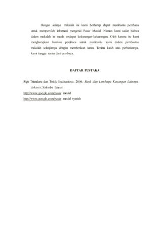 Dengan adanya makalah ini kami berharap dapat membantu pembaca
untuk memperoleh informasi mengenai Pasar Modal. Namun kami sadar bahwa
dalam makalah ini masih terdapat kekurangan-kekurangan. Oleh karena itu kami
mengharapkan bantuan pembaca untuk membantu kami dalam pembuatan
makalah selanjutnya dengan memberikan saran. Terima kasih atas perhatiannya,
kami tunggu saran dari pembaca.
DAFTAR PUSTAKA
Sigit Triandaru dan Totok Budisantoso. 2006. Bank dan Lembaga Keuangan Lainnya.
Jakarta: Salemba Empat
http://www.google.com/pasar modal
http://www.google.com/pasar modal syariah
 