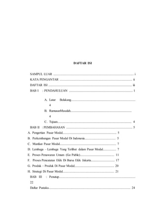 DAFTAR ISI
SAMPUL LUAR ..................................................................................................... i
KATA PENGANTAR ........................................................................................... ii
DAFTAR ISI ......................................................................................................... iii
BAB I : PENDAHULUAN ................................................................................ 1
A. Latar Belakang.................................................................................
4
B. RumusanMasalah.............................................................................
4
C. Tujuan............................................................................................. 4
BAB II : PEMBAHASAN ................................................................................... 5
A. Pengertian Pasar Modal.................................................................... 5
B. Perkembangan Pasar Modal Di Indonesia....................................... 5
C. Manfaat Pasar Modal....................................................................... 7
D. Lembaga – Lembaga Yang Terlibat dalam Pasar Modal................. 7
E. Proses Penawaran Umum (Go Public)........................................... 11
F. Proses Pencatatan Efek Di Bursa Efek Jakarta.............................. 17
G. Produk – Produk Di Pasar Modal.................................................. 20
H. Strategi Di Pasar Modal................................................................. 21
BAB III : Penutup................................................................................................
22
Daftar Pustaka....................................................................................................... 24
 