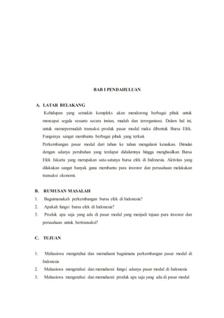 BAB I PENDAHULUAN
A. LATAR BELAKANG
Kehidupan yang semakin kompleks akan mendorong berbagai pihak untuk
mencapai segala sesuatu secara instan, mudah dan terorganisasi. Dalam hal ini,
untuk memepermudah transaksi produk pasar modal maka dibentuk Bursa Efek.
Fungsinya sangat membantu berbagai pihak yang terkait.
Perkembangan pasar modal dari tahun ke tahun mengalami kenaikan. Dimulai
dengan adanya perubahan yang terdapat didalamnya hingga menghasilkan Bursa
Efek Jakarta yang merupakan satu-satunya bursa efek di Indonesia. Aktivitas yang
dilakukan sangat banyak guna membantu para investor dan perusahaan melakukan
transaksi ekonomi.
B. RUMUSAN MASALAH
1. Bagaimanakah perkembangan bursa efek di Indonesia?
2. Apakah fungsi bursa efek di Indonesia?
3. Produk apa saja yang ada di pasar modal yang menjadi tujuan para investor dan
perusahaan untuk bertransaksi?
C. TUJUAN
1. Mahasiswa mengetahui dan memahami bagaimana perkembangan pasar modal di
Indonesia
2. Mahasiswa mengetahui dan memahami fungsi adanya pasar modal di Indonesia
3. Mahasiswa mengetahui dan memahami produk apa saja yang ada di pasar modal
 