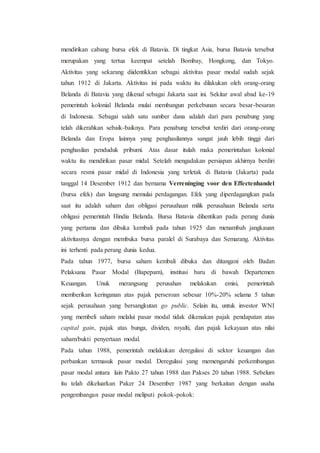 mendirikan cabang bursa efek di Batavia. Di tingkat Asia, bursa Batavia tersebut
merupakan yang tertua keempat setelah Bombay, Hongkong, dan Tokyo.
Aktivitas yang sekarang diidentikkan sebagai aktivitas pasar modal sudah sejak
tahun 1912 di Jakarta. Aktivitas ini pada waktu itu dilakukan oleh orang-orang
Belanda di Batavia yang dikenal sebagai Jakarta saat ini. Sekitar awal abad ke-19
pemerintah kolonial Belanda mulai membangun perkebunan secara besar-besaran
di Indonesia. Sebagai salah satu sumber dana adalah dari para penabung yang
telah dikerahkan sebaik-baiknya. Para penabung tersebut terdiri dari orang-orang
Belanda dan Eropa lainnya yang penghasilannya sangat jauh lebih tinggi dari
penghasilan penduduk pribumi. Atas dasar itulah maka pemerintahan kolonial
waktu itu mendirikan pasar midal. Setelah mengadakan persiapan akhirnya berdiri
secara resmi pasar midal di Indonesia yang terletak di Batavia (Jakarta) pada
tanggal 14 Desember 1912 dan bernama Verreninging voor den Effectenhandel
(bursa efek) dan langsung memulai perdagangan. Efek yang diperdagangkan pada
saat itu adalah saham dan obligasi perusahaan milik perusahaan Belanda serta
obligasi pemerintah Hindia Belanda. Bursa Batavia dihentikan pada perang dunia
yang pertama dan dibuka kembali pada tahun 1925 dan menambah jangkauan
aktivitasnya dengan membuka bursa paralel di Surabaya dan Semarang. Aktivitas
ini terhenti pada perang dunia kedua.
Pada tahun 1977, bursa saham kembali dibuka dan ditangani oleh Badan
Pelaksana Pasar Modal (Bapepam), institusi baru di bawah Departemen
Keuangan. Unuk merangsang perusahan melakukan emisi, pemerintah
memberikan keringanan atas pajak perseroan sebesar 10%-20% selama 5 tahun
sejak perusahaan yang bersangkutan go public. Selain itu, untuk investor WNI
yang membeli saham melalui pasar modal tidak dikenakan pajak pendapatan atas
capital gain, pajak atas bunga, dividen, royalti, dan pajak kekayaan atas nilai
saham/bukti penyertaan modal.
Pada tahun 1988, pemerintah melakukan deregulasi di sektor keuangan dan
perbankan termasuk pasar modal. Deregulasi yang memengaruhi perkembangan
pasar modal antara lain Pakto 27 tahun 1988 dan Pakses 20 tahun 1988. Sebelum
itu telah dikeluarkan Paker 24 Desember 1987 yang berkaitan dengan usaha
pengembangan pasar modal meliputi pokok-pokok:
 