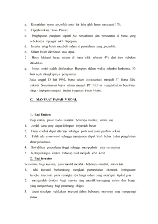 a. Kemudahan syarat go public antar lain laba tidak harus mencapai 10%.
b. Diperkenalkan Bursa Paralel.
c. Penghapusan pungutan seperti fee pendaftaran dan pencatatan di bursa yang
sebelumnya dipungut oleh Bapepam.
d. Investor asing boleh membeli saham di perusahaan yang go public.
e. Saham boleh dierbitkan atas unjuk.
f. Batas fluktuasi harga saham di bursa efek sebesar 4% dari kurs sebelum
ditiadakan.
g. Proses emisi sudah diselesaikan Bapepem dalam waktu selambat-lambatnya 30
hari sejak dilengkapinya persyaratan.
Pada tanggal 13 Juli 1992, bursa saham dswastanisasi menjadi PT Bursa Efek
Jakarta. Swastanisasi bursa saham menjadi PT BEJ ini mengakibatkan beralihnya
fungsi Bapepam menjadi Badan Pengawas Pasar Modal.
C. MANFAAT PASAR MODAL
1. Bagi Emiten
Bagi emiten, pasar modal memiliki beberapa manfaat, antara lain:
1. Jumlah dana yang dapat dihimpun berjumlah besar
2. Dana tersebut dapat diterima sekaligus pada saat pasar perdana selesai
3. Tidak ada convenant sehingga manajemen dapat lebih bebas dalam pengelolaan
dana/perusahaan
4. Solvabilitas perusahaan tinggi sehingga memperbaiki citra perusahaan
5. Ketergantungan emiten terhadap bank menjadi lebih kecil
2. Bagi investor
Sementara, bagi investor, pasar modal memiliki beberapa manfaat, antara lain:
1. nilai investasi berkembang mengikuti pertumbuhan ekonomi. Peningkatan
tersebut tercermin pada meningkatnya harga saham yang mencapai kapital gain
2. memperoleh deviden bagi mereka yang memiliki/memegang saham dan bunga
yang mengambang bagi pemenang obligasi
3. dapat sekaligus melakukan investasi dalam beberapa instrumen yang mengurangi
risiko
 