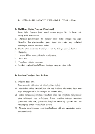D. LEMBAGA-LEMBAGA YANG TERLIBAT DI PASAR MODAL
1. BAPEPAM (Badan Pengawas Pasar Modal)
Tugas Badan Pengawas Pasar Modal menurut Keppres No. 53 Tahun 1990
tentang Pasar Modal adalah :
a. Mengikuti perkembangan dan mengatur pasar modal sehingga efek dapat
ditawarkan dan diperdagangkan secara teratur dan efisien serta melindungi
kepentingan pemodal masyarakat umum.
b. Melaksanakan pembinaan dan pengawas terhadap lembaga-lembaga berikut:
1) Bursa efek
2) Lembaga kliring, penyelesaian dan penyimpanan
3) Reksa dana
4) Perusahaan efek dan perorangan
c. Memberi pendapat kepada Menteri Keuangan mengenai pasar modal
2. Lembaga Penunjang Pasar Perdana
a. Penjamin Emisi Efek
Tugas penjamin efek antara lain adalah sebagai berikut:
1) Memberikan nasihat mengenai jenis efek yang sebaiknya dikeluarkan, harga yang
wajar dan jangka waktu efek (obligasi dan sekuritas kredit).
2) Dalam mengajukan pernyataan pendaftaran emisi efek, membantu menyelesaikan
tugas administrasi yang berhubungan dengan pengisian dokumen pernyataan
pendaftaran emisi efek, penyusunan prospektus merancang spesimen efek dan
mendampingi emiten selama proses evaluasi.
3) Mengatur penyelenggaraan emisi (pendistribusian efek dan menyiapkan sarana-
sarana penunjang).
 