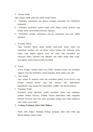 b. Akuntan Publik
Tugas akuntan publik antara lain adalah sebagai berikut:
1) Melakukan pemeriksaan atas laporan keuangan perusahaan dan memberikan
pendapatya.
2) Memeriksa pembukuan apakah sudah sesuai dengan prinsip akuntansi yang
berlaku umum dan ketentuan-ketentuan Bapepam.
3) Memberikan petunjuk pelaksanaan cara-cara pembukuan yang baik apabila
diperlukan
c. Konsultan Hukum
Tugas konsultan hukum adalah meneliti aspek-aspek hukum emiten dan
memberikan pendapat dari sisi hukum tentang keadaan dan keabsahan usaha
emiten, yang meliputi anggaran dasar, izin usaha, bukti kepemilikan atas
kekayaaan emiten, perikatan yang dilakukan oleh emiten dengan pihak ketiga,
serta gugatan dalam perkara perdata dan pidana.
d. Notaris
Notaris bertugas membuat berita acara RUPS, membuat konsep akta perubahan
anggaran dasar dan menyiapkan naskah perjanjian dalam rangka emisi efek.
e. Agen Penjual
Agen penjual ini umumnya terdiri dari perusahaan pialang (broker/dealer) yang
bertugas melayani investor yang akan memesan efek, melaksanakan
pengembalian uang pesanan dan menyerahkan sertifikat efek kepada pemesan.
f. Perusahaan Penilai
Perusahaan penilai diperlukan apabila perusahaan emiten akan melakukan
penilaian kembali aktivanya. Penilaian tersebut dimaksudkan untuk mengetahui
beberapa beesarnya nilai wajar aktiva perusahaan sebagai dasar dalam melakukan
emisi melalui pasar modal.
3. Lembaga Penunjang dalam Emisi Obligasi
Dalam emisi obligasi, disamping lembaga penunjang untuk emisi saham juga
dikenal lembaga sebagai berikut:
 