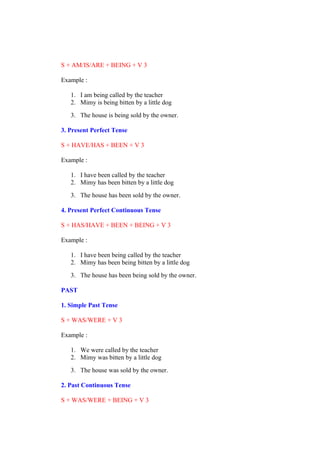 S + AM/IS/ARE + BEING + V 3
Example :
1. I am being called by the teacher
2. Mimy is being bitten by a little dog
3. The house is being sold by the owner.
3. Present Perfect Tense
S + HAVE/HAS + BEEN + V 3
Example :
1. I have been called by the teacher
2. Mimy has been bitten by a little dog
3. The house has been sold by the owner.
4. Present Perfect Continuous Tense
S + HAS/HAVE + BEEN + BEING + V 3
Example :
1. I have been being called by the teacher
2. Mimy has been being bitten by a little dog
3. The house has been being sold by the owner.
PAST
1. Simple Past Tense
S + WAS/WERE + V 3
Example :
1. We were called by the teacher
2. Mimy was bitten by a little dog
3. The house was sold by the owner.
2. Past Continuous Tense
S + WAS/WERE + BEING + V 3
 