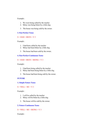 Example :
1. We were being called by the teacher
2. Mimy was being bitten by a little dog
3. The house was being sold by the owner.
3. Past Perfect Tense
S + HAD + BEEN + V 3
Example :
1. I had been called by the teacher
2. Mimy had been bitten by a little dog
3. The house had been sold by the owner.
4. Past Perfect Continuous Tense
S + HAD + BEEN + BEING + V 3
Example :
1. I had been being called by the teacher
2. Mimy had been being bitten by a little dog
3. The house had been being sold by the owner.
FUTURE
1. Simple Future Tense
S + WILL + BE + V 3
Example :
1. I will be called by the teacher
2. Mimy will be bitten by a little dog
3. The house will be sold by the owner.
2. Future Continuous Tense
S + WILL + BE + BEING + V 3
Example :
 