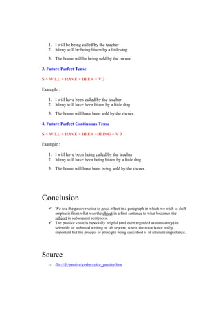1. I will be being called by the teacher
2. Mimy will be being bitten by a little dog
3. The house will be being sold by the owner.
3. Future Perfect Tense
S + WILL + HAVE + BEEN + V 3
Example :
1. I will have been called by the teacher
2. Mimy will have been bitten by a little dog
3. The house will have been sold by the owner.
4. Future Perfect Continuous Tense
S + WILL + HAVE + BEEN +BEING + V 3
Example :
1. I will have been being called by the teacher
2. Mimy will have been being bitten by a little dog
3. The house will have been being sold by the owner.
Conclusion
 We use the passive voice to good effect in a paragraph in which we wish to shift
emphasis from what was the object in a first sentence to what becomes the
subject in subsequent sentences.
 The passive voice is especially helpful (and even regarded as mandatory) in
scientific or technical writing or lab reports, where the actor is not really
important but the process or principle being described is of ultimate importance.
Source
o file:///I:/passive/verbs-voice_passive.htm
 