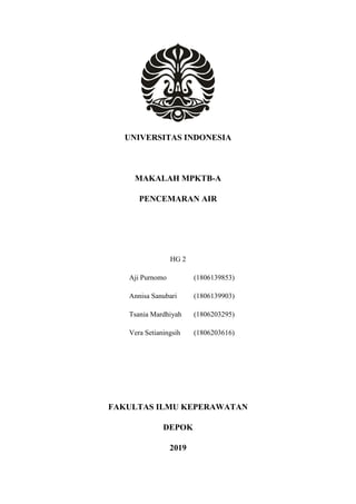 UNIVERSITAS INDONESIA
MAKALAH MPKTB-A
PENCEMARAN AIR
HG 2
Aji Purnomo (1806139853)
Annisa Sanubari (1806139903)
Tsania Mardhiyah (1806203295)
Vera Setianingsih (1806203616)
FAKULTAS ILMU KEPERAWATAN
DEPOK
2019
 