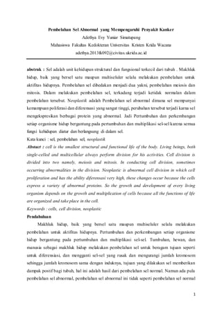 1
Pembelahan Sel Abnormal yang Mempengaruhi Penyakit Kanker
Adethya Evy Yuniar Simatupang
Mahasiswa Fakultas Kedokteran Universitas Kristen Krida Wacana
adethya.2013fk092@civitas.ukrida.ac.id
abstrak : Sel adalah unit kehidupan struktural dan fungsional terkecil dari tubuh . Makhluk
hidup, baik yang bersel satu maupun multiseluler selalu melakukan pembelahan untuk
aktifitas hidupnya. Pembelahan sel dibedakan menjadi dua yakni, pembelahan meiosis dan
mitosis. Dalam melakukan pembelahan sel, terkadang terjadi ketidak normalan dalam
pembelahan tersebut. Neoplastik adalah Pembelahan sel abnormal dimana sel mempunyai
kemampuan poliferasi dan diferensasi yang sangat tinggi, perubahan tersebut terjadi karna sel
mengekspresikan berbagai protein yang abnormal. Jadi Pertumbuhan dan perkembangan
setiap organisme hidup bergantung pada pertumbuhan dan multiplikasi sel-sel karena semua
fungsi kehidupan diatur dan berlangsung di dalam sel.
Kata kunci : sel, pembelahan sel, neoplastik
Abstact : cell is the smallest structural and functional life of the body. Living beings, both
single-celled and multicellular always perform division for his activities. Cell division is
divided into two namely, meiosis and mitosis. In conducting cell division, sometimes
occurring abnormalities in the division. Neoplastic is abnormal cell division in which cell
proliferation and has the ability diferensasi very high, these changes occur because the cells
express a variety of abnormal proteins. So the growth and development of every living
organism depends on the growth and multiplication of cells because all the functions of life
are organized and take place in the cell.
Keywords : cells, cell division, neoplastic
Pendahuluan
Makhluk hidup, baik yang bersel satu maupun multiseluler selalu melakukan
pembelahan untuk aktifitas hidupnya. Pertumbuhan dan perkembangan setiap organisme
hidup bergantung pada pertumbuhan dan multiplikasi sel-sel. Tumbuhan, hewan, dan
manusia sebagai makhluk hidup melakukan pembelahan sel untuk beragam tujuan seperti
untuk diferensiasi, dan mengganti sel-sel yang rusak dan mengurangi jumlah kromosom
sehingga jumlah kromosom sama dengan induknya, tujuan yang dilakukan sel memberikan
dampak postif bagi tubuh, hal ini adalah hasil dari pembelahan sel normal. Namun ada pula
pembelahan sel abnormal, pembelahan sel abnormal ini tidak seperti pembelahan sel normal
 