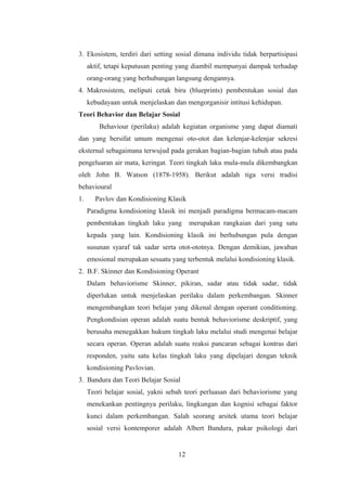 3. Ekosistem, terdiri dari setting sosial dimana individu tidak berpartisipasi
aktif, tetapi keputusan penting yang diambil mempunyai dampak terhadap
orang-orang yang berhubungan langsung dengannya.
4. Makrosistem, meliputi cetak biru (blueprints) pembentukan sosial dan
kebudayaan untuk menjelaskan dan mengorganisir intitusi kehidupan.
Teori Behavior dan Belajar Sosial
Behaviour (perilaku) adalah kegiatan organisme yang dapat diamati
dan yang bersifat umum mengenai oto-otot dan kelenjar-kelenjar sekresi
eksternal sebagaimana terwujud pada gerakan bagian-bagian tubuh atau pada
pengeluaran air mata, keringat. Teori tingkah laku mula-mula dikembangkan
oleh John B. Watson (1878-1958). Berikut adalah tiga versi tradisi
behavioural
1. Pavlov dan Kondisioning Klasik
Paradigma kondisioning klasik ini menjadi paradigma bermacam-macam
pembentukan tingkah laku yang merupakan rangkaian dari yang satu
kepada yang lain. Kondisioning klasik ini berhubungan pula dengan
susunan syaraf tak sadar serta otot-ototnya. Dengan demikian, jawaban
emosional merupakan sesuatu yang terbentuk melalui kondisioning klasik.
2. B.F. Skinner dan Kondisioning Operant
Dalam behaviorisme Skinner, pikiran, sadar atau tidak sadar, tidak
diperlukan untuk menjelaskan perilaku dalam perkembangan. Skinner
mengembangkan teori belajar yang dikenal dengan operant conditioning.
Pengkondisian operan adalah suatu bentuk behaviorisme deskriptif, yang
berusaha menegakkan hukum tingkah laku melalui studi mengenai belajar
secara operan. Operan adalah suatu reaksi pancaran sebagai kontras dari
responden, yaitu satu kelas tingkah laku yang dipelajari dengan teknik
kondisioning Pavlovian.
3. Bandura dan Teori Belajar Sosial
Teori belajar sosial, yakni sebah teori perluasan dari behaviorisme yang
menekankan pentingnya perilaku, lingkungan dan kognisi sebagai faktor
kunci dalam perkembangan. Salah seorang arsitek utama teori belajar
sosial versi kontemporer adalah Albert Bandura, pakar psikologi dari
12
 