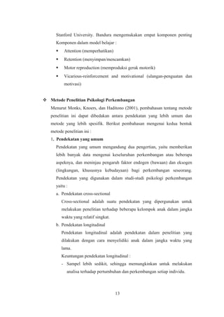 Stanford University. Bandura mengemukakan empat komponen penting
Komponen dalam model belajar :
 Attention (memperhatikan)
 Retention (menyimpan/mencamkan)
 Motor reproduction (memproduksi gerak motorik)
 Vicarious-reinforcement and motivational (ulangan-penguatan dan
motivasi)
 Metode Penelitian Psikologi Perkembangan
Menurut Monks, Knoers, dan Haditono (2001), pembahasan tentang metode
penelitian ini dapat dibedakan antara pendekatan yang lebih umum dan
metode yang lebih spesifik. Berikut pembahasan mengenai kedua bentuk
metode penelitian ini :
1. Pendekatan yang umum
Pendekatan yang umum mengandung dua pengertian, yaitu memberikan
lebih banyak data mengenai keseluruhan perkembangan atau beberapa
aspeknya, dan meninjau pengaruh faktor endogen (bawaan) dan eksogen
(lingkungan, khususnya kebudayaan) bagi perkembangan seseorang.
Pendekatan yang digunakan dalam studi-studi psikologi perkembangan
yaitu :
a. Pendekatan cross-sectional
Cross-sectional adalah suatu pendekatan yang dipergunakan untuk
melakukan penelitian terhadap beberapa kelompok anak dalam jangka
waktu yang relatif singkat.
b. Pendekatan longitudinal
Pendekatan longitudinal adalah pendekatan dalam penelitian yang
dilakukan dengan cara menyelidiki anak dalam jangka waktu yang
lama.
Keuntungan pendekatan longitudinal :
- Sampel lebih sedikit, sehingga memungkinkan untuk melakukan
analisa terhadap pertumbuhan dan perkembangan setiap individu.
13
 