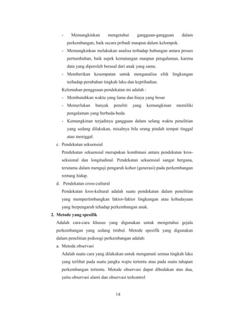 - Memungkinkan mengetahui gangguan-gangguan dalam
perkembangan, baik secara pribadi maupun dalam kelompok.
- Memungkinkan melakukan analisa terhadap hubungan antara proses
pertumbuhan, baik aspek kematangan maupun pengalaman, karena
data yang diperoleh berasal dari anak yang sama.
- Memberikan kesempatan untuk menganalisa efek lingkungan
terhadap perubahan tingkah laku dan kepribadian.
Kelemahan pengguaan pendekatan ini adalah :
- Membutuhkan waktu yang lama dan biaya yang besar
- Memerlukan banyak peneliti yang kemungkinan memiliki
pengalaman yang berbeda-beda.
- Kemungkinan terjadinya gangguan dalam selang waktu penelitian
yang sedang dilakukan, misalnya bila orang pindah tempat tinggal
atau meniggal.
c. Pendekatan sekuensial
Pendekatan sekuensial merupakan kombinasi antara pendekatan kros-
seksional dan longitudinal. Pendekatan sekuensial sangat berguna,
terutama dalam menguji pengaruh kohor (generasi) pada perkembangan
rentang hidup.
d. Pendekatan cross-cultural
Pendekatan kros-kultural adalah suatu pendekatan dalam penelitian
yang mempertimbangkan faktor-faktor lingkungan atau kebudayaan
yang berpengaruh tehadap perkembangan anak.
2. Metode yang spesifik
Adalah cara-cara khusus yang digunakan untuk mengetahui gejala
perkembangan yang sedang timbul. Metode spesifik yang digunakan
dalam penelitian psikoogi perkembangan adalah:
a. Metode observasi
Adalah suatu cara yang dilakukan untuk mengamati semua tingkah laku
yang terlihat pada suatu jangka wajtu tertentu atau pada suatu tahapan
perkembangan tertentu. Metode observasi dapat dibedakan atas dua,
yaitu observasi alami dan observasi terkontrol
14
 