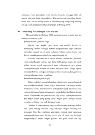 memasuki ovum, permukaan ovum seketika berubah, sehingga tidak ada
sperma lain yang dapat memasukinya. Bila satu sperma menembus dinding
ovum, maka inti sel saling mendekat. Membran yang mengelilingi masing-
masing pecah, dan kedua inti bersatu (Seifert & Hoffnug, 1994).
 Tahap-tahap Perkembangan Masa Prenatal
Menurut Seifert & Hoffnug, 1994 membagi periode prenatal atas tiga
tahap perkembangan, yaitu :
1. Tahap Germinal (germinal stage)
Disebut juga periode zigot, ovum atau nuthfah. Periode ini
berlangsung kira-kira 2 minggu pertama dari pembuahan. Zigot kemudian
membelah menjadi sel-sel yang berbentuk bulatan-bulatan kecil, yang
disebut blastokis yang setelah 3 hari mengandung 60 sel.
Blastokis dibedakan atas 3 lapisan. Pertama, lapisan atas (ectoderm)
yaitu perkembangan rambut, gigi, kuku, kulit, panca indera dan saraf.
Kedua, lapisan tengah (mesoderm) yaitu perkembangan otot, tulang,
sistem pembuangan kotoran dan sistem peredaran darah. Ketiga, lapisan
bawah (endoderm) yaitu perkembangan sistem pencernaan, hati, pancreas,
kelenjar ludah dan sistem pernafasan.
2. Tahap Embrio (embriyonic stage)
Dalam psikologi islam disebut tahap alaqah, yaitu segumpalan darah
yang semakin membeku. Tahap embrio dimulai dari 2-8 minggu setelah
pembuahan. Selama periode embrio, pertumbuhan terjadi dalam dua pola,
yaitu cephalocaudal yang artinya proses pertumbuhan dari bagian kepala,
sampai kebagian ekor dan proximodistal yang artinya proses pertumbuhan
dari bagian-bagian yang paling dekat dengan pusat (tengah) badan,
kemudian ke bagian yang jauh dari pusat badan.
Terdapat 3 sarana penting yang membantu perkembangan struktur
anak, yaitu kantong amnionik yang berfungsi sebagai pelindung dari
goncangan fisik dan perubahan temperatur, plasenta yang merupakan
sarana penghubung antara ibu dan embrio, dan tali pusat yang berfungsi
menghubungkan embrio dengan plasenta. Tali pusat terdiri dari tiga
16
 