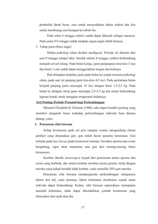 pembuluh darah besar, satu untuk menyediakan bahan makan dan dua
untuk membuang sisa buangan ke tubuh ibu.
Pada umur 6 minggu embrio sudah dapat dikenali sebagai manusia.
Pada umur 8-9 minggu sudah nampak organ-organ tubuh lainnya.
3. Tahap janin (fetus stage)
Dalam psikologi islam disebut mudhgnah. Periode ini dimulai dari
usia 9 minggu sampai lahir. Setelah sekitar 8 minggu, embrio berkembang
menjadi sel-sel tulang. Pada bulan ketiga, janin panjangnya kira-kira 3 inci
dan berat ¾ ons sudah dapat menggerakkan tangan dan kakinya.
Ruh ditiupkan kedalam janin pada bulan ke empat menurut psikologi
islam, pada saat ini panjang janin kira-kira 4,5 inci. Pada permulaan bulan
ketujuh panjang janin mencapai 16 inci dengan berat 1,5-2,5 kg. Pada
bulan ke delapan, berat janin mencapai 2,5-3,5 kg dan mulai berkembang
lapisan lemak untuk mengatur temperatur badannya.
Arti Penting Periode Prenatal bagi Perkembangan
Menurut Elizabeth B. Hurlock (1980), ada empat kondisi penting yang
memberi pengaruh besar terhadap perkembangan individu baru dimasa
datang, yaitu :
1. Penentuan sifat bawaan
Setiap kromosom pada sel pria maupun wanita mengandung ribuan
partikel yang dinamakan gen. gen inilah factor penentu keturunan. Gen
terletak pada loci (locus) pada kromosom tertentu. Sewaktu sperma dan ovum
bergabung, zigot akan menerima satu gen dari masing-masing lokus
kromosom.
Kembar identik (monozigot) terjadi dari pertemuan antara sperma dan
ovum yang berbeda, dan antara kembar tersebut secara genetic mirip dengan
mereka yang kakak beradik tidak kembar, yaitu memiliki 50% gen mereka.
Penentuan sifat bawaan mempengaruhi perkembangan selanjutnya
dalam dua hal, yaitu pertama, faktor keturunan membatasi sejauh mana
individu dapat berkembang. Kedua, sifat bawaan sepenuhnya merupakan
masalah kebetulan, tidak dapat dikendalikan jumlah kromosom yang
diturunkan dari ayah atau ibu.
17
 