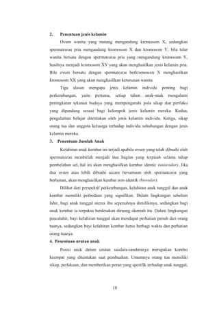 2. Penentuan jenis kelamin
Ovum wanita yang matang mengandung kromosom X, sedangkan
spermatozoa pria mengandung kromosom X dan kromosom Y, bila telur
wanita bersatu dengan spermatozoa pria yang mengandung kromosom Y,
hasilnya menjadi kromosom XY yang akan menghasilkan jenis kelamin pria.
Bila ovum bersatu dengan spermatozoa berkromosom X menghasilkan
kromosom XX yang akan menghasilkan keturunan wanita.
Tiga alasan mengapa jenis kelamin individu penting bagi
perkembangan, yaitu pertama, setiap tahun anak-anak mengalami
peningkatan tekanan budaya yang mempengaruhi pola sikap dan perilaku
yang dipandang sesuai bagi kelompok jenis kelamin mereka. Kedua,
pengalaman belajar ditentukan oleh jenis kelamin individu. Ketiga, sikap
orang tua dan anggota keluarga terhadap individu sehubungan dengan jenis
kelamin mereka.
3. Penentuan Jumlah Anak
Kelahiran anak kembar ini terjadi apabila ovum yang telah dibuahi oleh
spermatozoa membelah menjadi dua bagian yang terpisah selama tahap
pembelahan sel, hal ini akan menghasilkan kembar identic (uniovular). Jika
dua ovum atau lebih dibuahi secara bersamaan oleh spermatozoa yang
berlainan, akan menghasilkan kembar non-identik (biovular).
Dilihat dari perspektif perkembangan, kelahiran anak tunggal dan anak
kembar memiliki perbedaan yang signifikan. Dalam lingkungan sebelum
lahir, bagi anak tunggal uterus ibu sepenuhnya dimilikinya, sedangkan bagi
anak kembar ia terpaksa berdesakan diruang alamiah itu. Dalam lingkungan
pascalahir, bayi kelahiran tunggal akan mendapat perhatian penuh dari orang
tuanya, sedangkan bayi kelahiran kembar harus berbagi waktu dan perhatian
orang tuanya.
4. Penentuan urutan anak
Posisi anak dalam urutan saudara-saudaranya merupakan kondisi
keempat yang ditentukan saat pembuahan. Umumnya orang tua memiliki
sikap, perlakuan, dan memberikan peran yang spesifik terhadap anak tunggal,
18
 