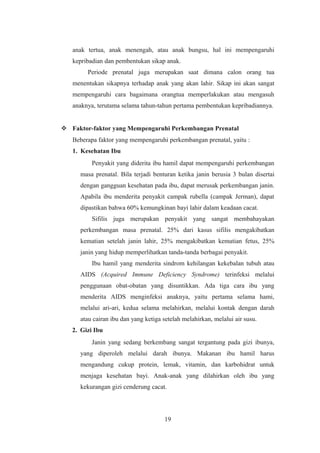 anak tertua, anak menengah, atau anak bungsu, hal ini mempengaruhi
kepribadian dan pembentukan sikap anak.
Periode prenatal juga merupakan saat dimana calon orang tua
menentukan sikapnya terhadap anak yang akan lahir. Sikap ini akan sangat
mempengaruhi cara bagaimana orangtua memperlakukan atau mengasuh
anaknya, terutama selama tahun-tahun pertama pembentukan kepribadiannya.
 Faktor-faktor yang Mempengaruhi Perkembangan Prenatal
Beberapa faktor yang mempengaruhi perkembangan prenatal, yaitu :
1. Kesehatan Ibu
Penyakit yang diderita ibu hamil dapat mempengaruhi perkembangan
masa prenatal. Bila terjadi benturan ketika janin berusia 3 bulan disertai
dengan gangguan kesehatan pada ibu, dapat merusak perkembangan janin.
Apabila ibu menderita penyakit campak rubella (campak Jerman), dapat
dipastikan bahwa 60% kemungkinan bayi lahir dalam keadaan cacat.
Sifilis juga merupakan penyakit yang sangat membahayakan
perkembangan masa prenatal. 25% dari kasus sifilis mengakibatkan
kematian setelah janin lahir, 25% mengakibatkan kematian fetus, 25%
janin yang hidup memperlihatkan tanda-tanda berbagai penyakit.
Ibu hamil yang menderita sindrom kehilangan kekebalan tubuh atau
AIDS (Acquired Immune Deficiency Syndrome) terinfeksi melalui
penggunaan obat-obatan yang disuntikkan. Ada tiga cara ibu yang
menderita AIDS menginfeksi anaknya, yaitu pertama selama hami,
melalui ari-ari, kedua selama melahirkan, melalui kontak dengan darah
atau cairan ibu dan yang ketiga setelah melahirkan, melalui air susu.
2. Gizi Ibu
Janin yang sedang berkembang sangat tergantung pada gizi ibunya,
yang diperoleh melalui darah ibunya. Makanan ibu hamil harus
mengandung cukup protein, lemak, vitamin, dan karbohidrat untuk
menjaga kesehatan bayi. Anak-anak yang dilahirkan oleh ibu yang
kekurangan gizi cenderung cacat.
19
 