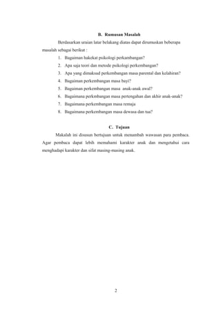 B. Rumusan Masalah
Berdasarkan uraian latar belakang diatas dapat dirumuskan beberapa
masalah sebagai berikut :
1. Bagaiman hakekat psikologi perkambangan?
2. Apa saja teori dan metode psikologi perkembangan?
3. Apa yang dimaksud perkembangan masa parental dan kelahiran?
4. Bagaiman perkembangan masa bayi?
5. Bagaiman perkembangan masa anak-anak awal?
6. Bagaimana perkmbangan masa pertengahan dan akhir anak-anak?
7. Bagaimana perkembangan masa remaja
8. Bagaimana perkembangan masa dewasa dan tua?
C. Tujuan
Makalah ini disusun bertujuan untuk menambah wawasan para pembaca.
Agar pembaca dapat lebih memahami karakter anak dan mengetahui cara
menghadapi karakter dan sifat masing-masing anak.
2
 