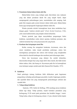 3. Pemakaian bahan-bahan kimia oleh Ibu
Bahan-bahan kimia yang terdapat pada obat-obatan atau makanan
yang ada dalam peredaran darah ibu yang tengah hamil, dapat
mempengaruhi perkembangan janin, menimbulkan efek samping, baik
pada fisik maupun pada system kimiawi dalam tubuh janin. Bahan-bahan
kimia juga mempengaruhi lingkungan didalam rahim ibu.
Wanita pecandu alcohol kemungkinan besar akan melahirkan bayi
dengan gejala “sindrom alcohol janin” (Fetal Alcohol Syndrome, FAS),
yaitu suatu keabnormalan yang tampak selama kehamilan.
Wanita perokok juga dapat menyebabkan pengurangan bobot
kelahiran, menimbulkan resiko aborsi spontan, kelahiran prematur, dan
sindrom kematian bayi serta penyesuaian diri yang buruk.
4. Keadaan dan ketegangan emosi Ibu
Ketika seorang ibu mengalami ketakutan, kecemasan, stress dan
emosi mendalam, maka terjadi perubahan psikologis, antara lain
meningkatnya pernapasan dan sekresi oleh kelenjar yang menghambat
aliran darah ke daerah kandungan dan membuat janin kekurangan udara.
Stress dan kecemasan yang dialami ibu setelah kehamilan,
diasosiasikan dengan bayi yang sangat aktif, lekas marah, dan tidak teratur
dalam makan, tidur, dan buang air. Kecemasan pada ibu itu kemungkinan
terus berlanjut sampai setelah anak lahir (Sameroff & Chandler, 1975)
 Kelahiran
Studi psikologis tentang kelahiran lebih difokuskan pada bagaimana
pengaruhnya terhadap perkembangan pascalahir, kondisi lingkungan pralahir,
dan sejumlah faktor lain yang mempengaruhi perkembangan sebelum dan
sesudah lahir.
1. Tahap-tahap kelahiran
Santrock, 1995; Seifert & Hoffnug, 1994 membagi proses kelahiran
dalam tiga tahap. Tahap pertama, terjadi kontraksi peranakan yang
berlangsung 15-20 menit pada permulaan dan berakhir hingga 1 menit.
Tahap kedua, tahap ini berlangsung selama 1,5 jam, dimulai ketika kepala
20
 