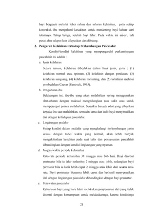 bayi bergerak melalui leher rahim dan saluran kelahiran, pada setiap
kontraksi, ibu mengalami kesakitan untuk mendorong bayi keluar dari
tubuhnya. Tahap ketiga, setelah bayi lahir. Pada waktu ini ari-ari, tali
pusat, dan selaput lain dilepaskan dan dibuang.
2. Pengaruh Kelahiran terhadap Perkembangan Pascalahir
Kondisi-kondisi kelahiran yang mempengaruhi perkembangan
pascalahir itu adalah :
a. Jenis kelahiran
Secara umum, kelahiran dibedakan dalam lima jenis, yaitu : (1)
kelahiran normal atau spontan, (2) kelahiran dengan peralatan, (3)
kelahiran sungsang, (4) kelahiran melintang, dan (5) kelahiran melalui
pembedahan Caesar (Santrock, 1995).
b. Pengobatan ibu
Belakangan ini, ibu-ibu yang akan melahirkan sering menggunakan
obat-obatan dengan maksud menghilangkan rasa sakit atau untuk
mempercepat proses melahirkan. Semakin banyak obat yang diberikan
kepada ibu saat melahirkan, semakin lama dan sulit bayi menyesuaikan
diri dengan kehidupan pascalahir.
c. Lingkungan pralahir
Setiap kondisi dalam pralahir yang menghalangi perkembangan janin
sesuai dengan tabel waktu yang normal, akan lebih banyak
mengakibatkan kesulitan pada saat lahir dan penyesuaian pascalahir
dibandingkan dengan kondisi lingkungan yang nyaman.
d. Jangka waktu periode kehamilan
Rata-rata periode kehamilan 38 minggu atau 266 hari. Bayi disebut
postmatur bila ia lahir terlambat 2 minggu atau lebih, sedangkan bayi
prematur bila ia lahir lebih cepat 2 minggu atau lebih dari waktu rata-
rata. Bayi postmatur biasanya lebih cepat dan berhasil menyesuaikan
diri dengan lingkungan pascalahir dibandingkan dengan bayi prematur.
e. Perawatan pascalahir
Keharusan bayi yang baru lahir melakukan penyesuaian diri yang tidak
disertai dengan kemampuan untuk melakukannya, karena kondisinya
21
 