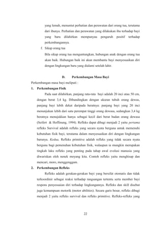 yang lemah, menuntut perhatian dan perawatan dari orang tua, terutama
dari ibunya. Perhatian dan perawatan yang dilakukan ibu terhadap bayi
yang baru dilahirkan mempunyau pengaruh positif terhadap
perkembangannya.
f. Sikap orang tua
Bila sikap orang tua menguntungkan, hubungan anak dengan orang tua
akan baik. Hubungan baik ini akan membantu bayi menyesuaikan diri
dengan lingkungan baru yang dialami setelah lahir.
D. Perkembangan Masa Bayi
Perkembangan masa bayi meliputi :
1. Perkembangan Fisik
Pada saat dilahirkan, panjang rata-rata bayi adalah 20 inci atau 50 cm,
dengan berat 3,4 kg. Dibandingkan dengan ukuran tubuh orang dewas,
panjang bayi lebih dekat daripada beratnya: panjang bayi yang 20 inci
menunjukan lebih dari satu perempat tinggi orang dewasa, sedangkan 3,4 kg
beratnya menujukkan hanya sebagai kecil dari berat badan orang dewasa
(Seifert & Hoffinung, 1994). Refleks dapat dibagi menjadi 2 yaitu pertama
refleks Survival adalah refleks yang secara nyata berguna untuk memenuhi
kebutuhan fisik bayi, terutama dalam menyesuaikan diri dengan lingkungan
barunya. Kedua, Refleks primitive adalah refleks yang tidak secara nyata
berguna bagi pemenuhan kebutuhan fisik, walaupun ia mungkin merupakan
tingkah laku refleks yang penting pada tahap awal evolusi manusia yang
diwariskan oleh nenek moyang kita. Contoh refleks yaitu menghisap dan
mencari, moro, menggenggam.
2. Perkembangan Refleks
Refleks adalah gerakan-gerakan bayi yang bersifat otomatis dan tidak
terkoordinir sebagai reaksi terhadap rangsangan tertentu serta member bayi
respons penyesuaian diri terhadap lingkungannya. Refleks dan skill disebut
juga kemampuan motorik (motor abilities). Secara garis besar, refleks dibagi
menjadi 2 yaitu refleks survival dan refleks primitive. Refleks-refleks yang
22
 