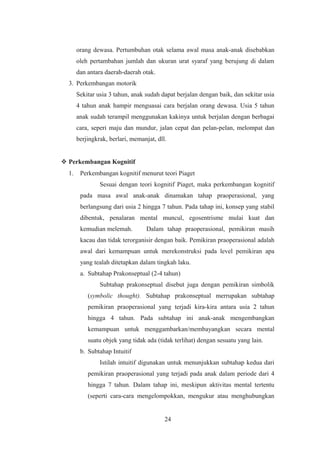 orang dewasa. Pertumbuhan otak selama awal masa anak-anak disebabkan
oleh pertambahan jumlah dan ukuran urat syaraf yang berujung di dalam
dan antara daerah-daerah otak.
3. Perkembangan motorik
Sekitar usia 3 tahun, anak sudah dapat berjalan dengan baik, dan sekitar usia
4 tahun anak hampir menguasai cara berjalan orang dewasa. Usia 5 tahun
anak sudah terampil menggunakan kakinya untuk berjalan dengan berbagai
cara, seperi maju dan mundur, jalan cepat dan pelan-pelan, melompat dan
berjingkrak, berlari, memanjat, dll.
 Perkembangan Kognitif
1. Perkembangan kognitif menurut teori Piaget
Sesuai dengan teori kognitif Piaget, maka perkembangan kognitif
pada masa awal anak-anak dinamakan tahap praoperasional, yang
berlangsung dari usia 2 hingga 7 tahun. Pada tahap ini, konsep yang stabil
dibentuk, penalaran mental muncul, egosentrisme mulai kuat dan
kemudian melemah. Dalam tahap praoperasional, pemikiran masih
kacau dan tidak terorganisir dengan baik. Pemikiran praoperasional adalah
awal dari kemampuan untuk merekonstruksi pada level pemikiran apa
yang tealah ditetapkan dalam tingkah laku.
a. Subtahap Prakonseptual (2-4 tahun)
Subtahap prakonseptual disebut juga dengan pemikiran simbolik
(symbolic thought). Subtahap prakonseptual merrupakan subtahap
pemikiran praoperasional yang terjadi kira-kira antara usia 2 tahun
hingga 4 tahun. Pada subtahap ini anak-anak mengembangkan
kemampuan untuk menggambarkan/membayangkan secara mental
suatu objek yang tidak ada (tidak terlihat) dengan sesuatu yang lain.
b. Subtahap Intuitif
Istilah intuitif digunakan untuk menunjukkan subtahap kedua dari
pemikiran praoperasional yang terjadi pada anak dalam periode dari 4
hingga 7 tahun. Dalam tahap ini, meskipun aktivitas mental tertentu
(seperti cara-cara mengelompokkan, mengukur atau menghubungkan
24
 