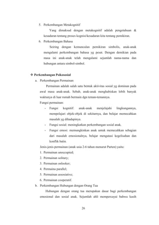 5. Perkembangan Metakognitif
Yang dimaksud dengan metakognitif adalah pengetahuan &
kesadaran tentang proses kognisi/kesadaran kita tentang pemikiran.
6. Perkembangan Bahasa
Seiring dengan kemunculan pemikiran simbolis, anak-anak
mengalami perkembangan bahasa yg pesat. Dengan demikian pada
masa ini anak-anak telah mengalami sejumlah nama-nama dan
hubungan antara simbol-simbol.
 Perkembangan Psikososial
a. Perkembangan Permainan
Permainan adalah salah satu bentuk aktivitas sosial yg dominan pada
awal masa anak-anak. Sebab, anak-anak menghabiskan lebih banyak
waktunya di luar rumah bermain dgn teman-temannya.
Fungsi permainan:
- Fungsi kognitif: anak-anak menjelajahi lingkungannya,
mempelajari objek-objek di sekitarnya, dan belajar memecahkan
masalah yg dihadapinya.
- Fungsi sosial: meningkatkan perkembangan sosial anak.
- Fungsi emosi: memungkinkan anak untuk memecahkan sebagian
dari masalah emosionalnya, belajar mengatasi kegelisahan dan
konflik batin.
Jenis-jenis permainan (anak usia 2-6 tahun menurut Parten) yaitu:
1. Permainan unoccupied;
2. Permainan solitary;
3. Permainan onlooker;
4. Permaina parallel;
5. Permainan assosiative;
6. Permainan cooperatif.
b. Perkembangan Hubungan dengan Orang Tua
Hubungan dengan orang tua merupakan dasar bagi perkembangan
emosional dan sosial anak. Sejumlah ahli mempercayai bahwa kasih
26
 