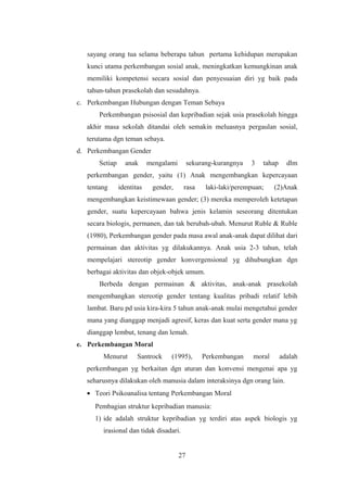 sayang orang tua selama beberapa tahun pertama kehidupan merupakan
kunci utama perkembangan sosial anak, meningkatkan kemungkinan anak
memiliki kompetensi secara sosial dan penyesuaian diri yg baik pada
tahun-tahun prasekolah dan sesudahnya.
c. Perkembangan Hubungan dengan Teman Sebaya
Perkembangan psisosial dan kepribadian sejak usia prasekolah hingga
akhir masa sekolah ditandai oleh semakin meluasnya pergaulan sosial,
terutama dgn teman sebaya.
d. Perkembangan Gender
Setiap anak mengalami sekurang-kurangnya 3 tahap dlm
perkembangan gender, yaitu (1) Anak mengembangkan kepercayaan
tentang identitas gender, rasa laki-laki/perempuan; (2)Anak
mengembangkan keistimewaan gender; (3) mereka memperoleh ketetapan
gender, suatu kepercayaan bahwa jenis kelamin seseorang ditentukan
secara biologis, permanen, dan tak berubah-ubah. Menurut Ruble & Ruble
(1980), Perkembangan gender pada masa awal anak-anak dapat dilihat dari
permainan dan aktivitas yg dilakukannya. Anak usia 2-3 tahun, telah
mempelajari stereotip gender konvergensional yg dihubungkan dgn
berbagai aktivitas dan objek-objek umum.
Berbeda dengan permainan & aktivitas, anak-anak prasekolah
mengembangkan stereotip gender tentang kualitas pribadi relatif lebih
lambat. Baru pd usia kira-kira 5 tahun anak-anak mulai mengetahui gender
mana yang dianggap menjadi agresif, keras dan kuat serta gender mana yg
dianggap lembut, tenang dan lemah.
e. Perkembangan Moral
Menurut Santrock (1995), Perkembangan moral adalah
perkembangan yg berkaitan dgn aturan dan konvensi mengenai apa yg
seharusnya dilakukan oleh manusia dalam interaksinya dgn orang lain.
• Teori Psikoanalisa tentang Perkembangan Moral
Pembagian struktur kepribadian manusia:
1) ide adalah struktur kepribadian yg terdiri atas aspek biologis yg
irasional dan tidak disadari.
27
 