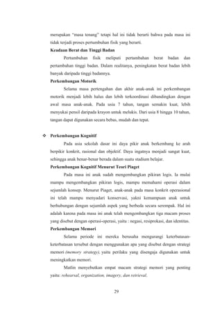 merupakan “masa tenang” tetapi hal ini tidak berarti bahwa pada masa ini
tidak terjadi proses pertumbuhan fisik yang berarti.
Keadaan Berat dan Tinggi Badan
Pertumbuhan fisik meliputi pertambahan berat badan dan
pertambahan tinggi badan. Dalam realitanya, peningkatan berat badan lebih
banyak daripada tinggi badannya.
Perkembangan Motorik
Selama masa pertengahan dan akhir anak-anak ini perkembangan
motorik menjadi lebih halus dan lebih terkoordinasi dibandingkan dengan
awal masa anak-anak. Pada usia 7 tahun, tangan semakin kuat, lebih
menyukai pensil daripada krayon untuk melukis. Dari usia 8 hingga 10 tahun,
tangan dapat digunakan secara bebas, mudah dan tepat.
 Perkembangan Kognitif
Pada usia sekolah dasar ini daya pikir anak berkembang ke arah
berpikir konkrit, rasional dan objektif. Daya ingatnya menjadi sangat kuat,
sehingga anak benar-benar berada dalam suatu stadium belajar.
Perkembangan Kognitif Menurut Teori Piaget
Pada masa ini anak sudah mengembangkan pikiran logis. Ia mulai
mampu mengembangkan pikiran logis, mampu memahami operasi dalam
sejumlah konsep. Menurut Piaget, anak-anak pada masa konkrit operasional
ini telah mampu menyadari konservasi, yakni kemampuan anak untuk
berhubungan dengan sejumlah aspek yang berbeda secara serempak. Hal ini
adalah karena pada masa ini anak telah mengembangkan tiga macam proses
yang disebut dengan operasi-operasi, yaitu : negasi, resiprokasi, dan identitas.
Perkembangan Memori
Selama periode ini mereka berusaha mengurangi keterbatasan-
keterbatasan tersebut dengan menggunakan apa yang disebut dengan strategi
memori (memory strategy), yaitu perilaku yang disengaja digunakan untuk
meningkatkan memori.
Matlin menyebutkan empat macam strategi memori yang penting
yaitu: rehearsal, organization, imagery, dan retrieval.
29
 