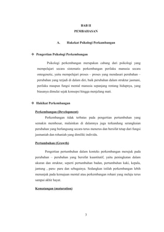 BAB II
PEMBAHASAN
A. Hakekat Psikologi Perkambangan
 Pengertian Psikologi Perkembangan
Psikologi perkembangan merupakan cabang dari psikologi yang
mempelajari secara sistematis perkembangan perilaku manusia secara
ontogenetic, yaitu mempelajari proses – proses yang mendasari perubahan –
perubahan yang terjadi di dalam diri, baik perubahan dalam struktur jasmani,
perilaku maupun fungsi mental manusia sepanjang rentang hidupnya, yang
biasanya dimulai sejak konsepsi hingga menjelang mati.
 Hakikat Perkembangan
Perkembangan (Development)
Perkembangan tidak terbatas pada pengertian pertumbuhan yang
semakin membesar, malainkan di dalamnya juga terkandung serangkaian
perubahan yang berlangsung secara terus menerus dan bersifat tetap dari fungsi
jasmaniah dan rohaniah yang dimiliki individu.
Pertumbuhan (Growth)
Pengertian pertumbuhan dalam konteks perkembangan merujuk pada
perubahan – perubahan yang bersifat kuantitatif, yaitu peningkatan dalam
ukuran dan struktur, seperti pertumbuhan badan, pertumbuhan kaki, kepala,
jantung , paru- paru dan sebagainya. Sedangkan istilah perkembangan lebih
menunjuk pada kemajuan mental atau perkembangan rohani yang melaju terus
sampai akhir hayat.
Kematangan (maturation)
3
 