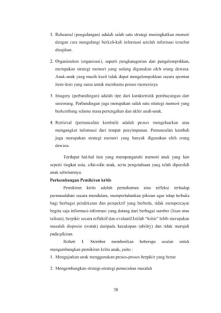 1. Rehearsal (pengulangan) adalah salah satu strategi meningkatkan memori
dengan cara mengulangi berkali-kali informasi setelah informasi tersebut
disajikan.
2. Organization (organisasi), seperti pengkategorian dan pengelompokkan,
merupakan strategi memori yang sedang digunakan oleh orang dewasa.
Anak-anak yang masih kecil tidak dapat mengelompokkan secara spontan
item-item yang sama untuk membantu proses memorinya
3. Imagery (perbandingan) adalah tipe dari karakteristik pembayangan dari
seseorang. Perbandingan juga merupakan salah satu strategi memori yang
berkembang selama masa pertengahan dan akhir anak-anak.
4. Retrieval (pemunculan kembali) adalah proses mengeluarkan atau
mengangkat informasi dari tempat penyimpanan. Pemunculan kembali
juga merupakan strategi memori yang banyak digunakan oleh orang
dewasa.
Terdapat hal-hal lain yang mempengaruhi memori anak yang lain
seperti tingkat usia, sifat-sifat anak, serta pengetahuan yang telah diperoleh
anak sebelumnya.
Perkembangan Pemikiran kritis
Pemikiran kritis adalah pemahaman atau refleksi terhadap
permasalahan secara mendalam, mempertahankan pikiran agar tetap terbuka
bagi berbagai pendekatan dan perspektif yang berbeda, tidak mempercayai
begitu saja informasi-informasi yang datang dari berbagai sumber (lisan atau
tulisan), berpikir secara reflektif dan evaluatif.Istilah “kritis” lebih merupakan
masalah disposisi (watak) daripada kecakapan (ability) dan tidak merujuk
pada pikiran.
Robert J. Sternber memberikan beberapa usulan untuk
mengembangkan pemikiran kritis anak, yaitu :
1. Mengajarkan anak menggunakan proses-proses berpikir yang benar
2. Mengembangkan strategi-strategi pemecahan masalah
30
 