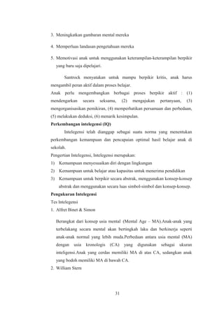3. Meningkatkan gambaran mental mereka
4. Memperluas landasan pengetahuan mereka
5. Memotivasi anak untuk menggunakan keterampilan-keterampilan berpikir
yang baru saja dipelajari.
Santrock menyatakan untuk mampu berpikir kritis, anak harus
mengambil peran aktif dalam proses belajar.
Anak perlu mengembangkan berbagai proses berpikir aktif : (1)
mendengarkan secara seksama, (2) mengajukan pertanyaan, (3)
mengorganisasikan pemikiran, (4) memperhatikan persamaan dan perbedaan,
(5) melakukan deduksi, (6) menarik kesimpulan.
Perkembangan intelegensi (IQ)
Intelegensi telah dianggap sebagai suatu norma yang menentukan
perkembangan kemampuan dan pencapaian optimal hasil belajar anak di
sekolah.
Pengertian Intelegensi, Intelegensi merupakan:
1) Kemampuan menyesuaikan diri dengan lingkungan
2) Kemampuan untuk belajar atau kapasitas untuk menerima pendidikan
3) Kemampuan untuk berpikir secara abstrak, menggunakan konsep-konsep
abstrak dan menggunakan secara luas simbol-simbol dan konsep-konsep.
Pengukuran Intelegensi
Tes lntelegensi
1. Alfret Binet & Simon
Berangkat dari konsep usia mental (Mental Age – MA).Anak-anak yang
terbelakang secara mental akan bertingkah laku dan berkinerja seperti
anak-anak normal yang lebih muda.Perbedaan antara usia mental (MA)
dengan usia kronologis (CA) yang digunakan sebagai ukuran
inteligensi.Anak yang cerdas memiliki MA di atas CA, sedangkan anak
yang bodoh memiliki MA di bawah CA.
2. William Stern
31
 