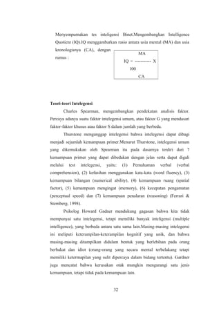 Menyempurnakan tes inteligensi Binet.Mengembangkan Intelligence
Quotient (IQ).IQ menggambarkan rasio antara usia mental (MA) dan usia
kronologisnya (CA), dengan
rumus :
Teori-teori Intelegensi
Charles Spearman, mengembangkan pendekatan analisis faktor.
Percaya adanya suatu faktor intelegensi umum, atau faktor G yang mendasari
faktor-faktor khusus atau faktor S dalam jumlah yang berbeda.
Thurstone menganggap intelegensi bahwa intelegensi dapat dibagi
menjadi sejumlah kemampuan primer.Menurut Thurstone, intelegensi umum
yang dikemukakan oleh Spearman itu pada dasarnya terdiri dari 7
kemampuan primer yang dapat dibedakan dengan jelas serta dapat digali
melalui test intelegensi, yaitu: (1) Pemahaman verbal (verbal
comprehension), (2) kefasihan menggunakan kata-kata (word fluency), (3)
kemampuan bilangan (numerical ability), (4) kemampuan ruang (spatial
factor), (5) kemampuan mengingat (memory), (6) kecepatan pengamatan
(perceptual speed) dan (7) kemampuan penalaran (reasoning) (Ferrari &
Sternberg, 1998).
Psikolog Howard Gadner mendukung gagasan bahwa kita tidak
mempunyai satu intelegensi, tetapi memiliki banyak inteligensi (multiple
intelligence), yang berbeda antara satu sama lain.Masing-masing intelegensi
ini meliputi keterampilan-keterampilan kognitif yang unik, dan bahwa
masing-masing ditampilkan didalam bentuk yang berlebihan pada orang
berbakat dan idiot (orang-orang yang secara mental terbelakang tetapi
memiliki ketermapilan yang sulit dipercaya dalam bidang tertentu). Gardner
juga mencatat bahwa kerusakan otak mungkin mengurangi satu jenis
kemampuan, tetapi tidak pada kemampuan lain.
32
MA
IQ = ----------- X
100
CA
 