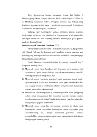Teori Kontemporer tentang intelegensi berasal dari Rrobert J.
Sternberg yang dikenal dengan “Triarchic Theory of Intelligence.”Dalam hal
ini Sternberg menyatakan bahwa intelegensi memiliki tiga bidang, yang
disebutnya dengan triarchic, yaitu 1) inteligensi komponensial, 2) inteligensi
eksperiensial dan 3) inteligensi kontekstual.
Beberapa teori kontemporer tentang inteligensi praktis (practical
intelligence), inteligensi yang dihubungkan dengan semua kesuksesan dalam
kehidupan sehari-hari dari Sternberg tersebut dibandingkan pada prestasi
akademis dan intelektual.
Perkembangan Kecerdasan Emosional (EQ)
Istilah “kecerdasan emosional” (Emotional Intelligence), dipopulerkan
oleh Daniel Goleman berdasarkan hasil penelitian tentang neurolog dan
psikolog yang menunjukkan bahwa kecerdasan emosional sama pentingnya
dengan kecerdasan intelektual.
Daniel Goleman mengklasifikasikan kecerdasan emosional atas 5
komponen penting, yaitu:
1) Mengenali emosi yaitu kesadaran diri (knowing one’s emotions self
awardneness), yaitu mengetahui apa yang dirasakan seseorang, memiliki
kemampuan realistis dan percaya diri.
2) Mengelola emosi (managing emotions) yaitu menangani emosi sendiri
agar berdampak positif bagi pelaksanaan tugas, peka terhadap kata hati
dan sanggup menunda kenikmatan sebelum tercapainya satu tujuan,serta
mampu menetralisir tekanan emosi.
3) Motivasi diri (motivating oneself), yaitu menggunakan hasrat yang paling
dalam untuk menggerakan dan menuntun manusia menuju sasaran,
membantu mengambil inisiatif dan bertindak sangat efektif serta bertahan
menghadapi kegagalan dan frustasi.
4) Mengenali emosi orang lain (recognizing emotions in other), yaitu
kemampuan untuk merasakan kemampuan untuk merasakan yang
dirasakan orang lain, mampu memahami perspektif mereka,
menumbuhkan hubungan saling percaya dan menyelaraskan diri dengan
orang banyak atau masyarakat.
33
 