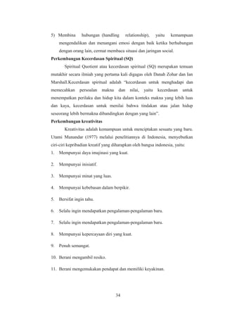 5) Membina hubungan (handling relationship), yaitu kemampuan
mengendalikan dan menangani emosi dengan baik ketika berhubungan
dengan orang lain, cermat membaca situasi dan jaringan social.
Perkembangan Kecerdasan Spiritual (SQ)
Spiritual Quotient atau kecerdasan spiritual (SQ) merupakan temuan
mutakhir secara ilmiah yang pertama kali digagas oleh Danah Zohar dan Ian
Marshall.Kecerdasan spiritual adalah “kecerdasan untuk menghadapi dan
memecahkan persoalan makna dan nilai, yaitu kecerdasan untuk
menempatkan perilaku dan hidup kita dalam konteks makna yang lebih luas
dan kaya, kecerdasan untuk menilai bahwa tindakan atau jalan hidup
seseorang lebih bermakna dibandingkan dengan yang lain”.
Perkembangan kreativitas
Kreativitas adalah kemampuan untuk menciptakan sesuatu yang baru.
Utami Munandar (1977) melalui penelitiannya di Indonesia, menyebutkan
ciri-ciri kepribadian kreatif yang diharapkan oleh bangsa indonesia, yaitu:
1. Mempunyai daya imajinasi yang kuat.
2. Mempunyai inisiatif.
3. Mempunyai minat yang luas.
4. Mempunyai kebebasan dalam berpikir.
5. Bersifat ingin tahu.
6. Selalu ingin mendapatkan pengalaman-pengalaman baru.
7. Selalu ingin mendapatkan pengalaman-pengalaman baru.
8. Mempunyai kepercayaan diri yang kuat.
9. Penuh semangat.
10. Berani mengambil resiko.
11. Berani mengemukakan pendapat dan memiliki keyakinan.
34
 