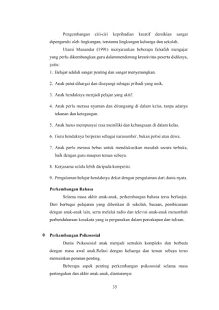 Pengembangan ciri-ciri kepribadian kreatif demikian sangat
dipengaruhi oleh lingkungan, terutama lingkungan keluarga dan sekolah.
Utami Munandar (1991) menyarankan beberapa falsafah mengajar
yang perlu dikembangkan guru dalammendorong kreativitas peserta didiknya,
yaitu:
1. Belajar adalah sangat penting dan sangat menyenangkan.
2. Anak patut dihargai dan disayangi sebagai pribadi yang unik.
3. Anak hendaknya menjadi pelajar yang aktif.
4. Anak perlu merasa nyaman dan dirangsang di dalam kelas, tanpa adanya
tekanan dan ketegangan.
5. Anak harus mempunyai rasa memiliki dan kebangsaan di dalam kelas.
6. Guru hendaknya berperan sebagai narasumber, bukan polisi atau dewa.
7. Anak perlu merasa bebas untuk mendiskusikan masalah secara terbuka,
baik dengan guru maupun teman sebaya.
8. Kerjasama selalu lebih daripada kompetisi.
9. Pengalaman belajar hendaknya dekat dengan pengalaman dari dunia nyata.
Perkembangan Bahasa
Selama masa akhir anak-anak, perkembangan bahasa terus berlanjut.
Dari berbagai pelajaran yang diberikan di sekolah, bacaan, pembicaraan
dengan anak-anak lain, serta melalui radio dan televisi anak-anak menambah
perbendaharaan kosakata yang ia pergunakan dalam percakapan dan tulisan.
 Perkembangan Psikososial
Dunia Psikososial anak menjadi semakin kompleks dan berbeda
dengan masa awal anak.Relasi dengan keluarga dan teman sebaya terus
memainkan peranan penting.
Beberapa aspek penting perkembangan psikososial selama masa
pertengahan dan akhir anak-anak, diantaranya:
35
 