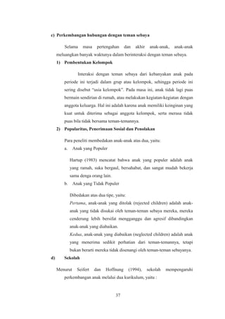 c) Perkembangan hubungan dengan teman sebaya
Selama masa pertengahan dan akhir anak-anak, anak-anak
meluangkan banyak waktunya dalam berinteraksi dengan teman sebaya.
1) Pembentukan Kelompok
Interaksi dengan teman sebaya dari kebanyakan anak pada
periode ini terjadi dalam grup atau kelompok, sehingga periode ini
sering disebut “usia kelompok”. Pada masa ini, anak tidak lagi puas
bermain sendirian di rumah, atau melakukan kegiatan-kegiatan dengan
anggota keluarga. Hal ini adalah karena anak memiliki keinginan yang
kuat untuk diterima sebagai anggota kelompok, serta merasa tidak
puas bila tidak bersama teman-temannya.
2) Popularitas, Penerimaan Sosial dan Penolakan
Para peneliti membedakan anak-anak atas dua, yaitu:
a. Anak yang Populer
Hartup (1983) mencatat bahwa anak yang populer adalah anak
yang ramah, suka bergaul, bersahabat, dan sangat mudah bekerja
sama denga orang lain.
b. Anak yang Tidak Populer
Dibedakan atas dua tipe, yaitu:
Pertama, anak-anak yang ditolak (rejected children) adalah anak-
anak yang tidak disukai oleh teman-teman sebaya mereka, mereka
cenderung lebih bersifat mengganggu dan agresif dibandingkan
anak-anak yang diabaikan.
Kedua, anak-anak yang diabaikan (neglected children) adalah anak
yang menerima sedikit perhatian dari teman-temannya, tetapi
bukan berarti mereka tidak disenangi oleh teman-teman sebayanya.
d) Sekolah
Menurut Seifert dan Hoffnung (1994), sekolah mempengaruhi
perkembangan anak melalui dua kurikulum, yaitu :
37
 