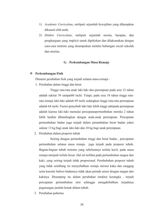 1) Academic Curriculum, meliputi sejumlah kewajiban yang diharapkan
dikuasai oleh anak.
2) Hidden Curriculum, meliputi sejumlah norma, harapan, dan
penghargaan yang implicit untuk dipikirkan dan dilaksanakan dengan
cara-cara tertentu yang disampaikan melalui hubungan social sekolah
dan otoritas.
G. Perkembangan Masa Remaja
 Perkembangan Fisik
Dimensi perubahan fisik yang terjadi selama masa remaja :
1. Perubahan dalam tinggi dan berat
Tinggi rata-rata anak laki-laki dan perempuan pada usia 12 tahun
adalah sekitar 59 sampai60 inchi. Tetapi, pada usia 18 tahun tinggi rata-
rata remaja laki-laki adalah 69 inchi sedangkan tinggi rata-rata perempuan
adalah 64 inchi. Factor penyebab laki-laki lebih tinggi adripada perempuan
adalah karena laki-laki memulai percepatanpertumbuhan mereka 2 tahun
lebih lambat dibandingkan dengan anak-anak perempuan. Percepatan
pertumbuhan badan juga terjadi dalam penambahan berat badan yakni
sekitar 13 kg bagi anak laki-laki dan 10 kg bagi anak perempuan.
2. Perubahan dalam proporsi tubuh
Seiring dengan pertambahan tinggi dan berat badan , percepatan
pertumbuhan selama masa remaja juga terjadi pada proporsi tubuh.
Bagian-bagian tubuh tertentu yang sebelumnya terlalu kecil, pada masa
remaja menjadi terlalu besar. Hal ini terlihat pada pertumbuhan tangna dan
kaki, yang seiring terjadi tidak proposional. Perububahan proporsi tubuh
yang tidak seimbang ini menyebabkan remaja merasa kaku dan canggng
serta kawatir bahwa badannya tidak akan pernah serasi dengan tangan dan
kakinya. Disamping itu dalam perubahan struktur kerangka , terjadi
percepatan pertumbuhan otot sehingga mengakibabkan terjadinya
pegurangan jumlah lemak dalam tubuh.
3. Perubahan pubertas
38
 