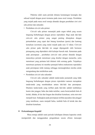 Pubertas ialah suatu periode dimana kematangan kerangka dan
seksual terjadi dengan pesat terutama pada masa awal remaja. Perubahan
yang terjadi pada masa awal remaja ditandai dengan perubahan cirri cirri
seks primer dan sekunder.
• Perubahan ciri-ciri seks primer
Ciri-ciri seks primer menunjuk pada organ tubuh yang secara
langsung berhubungan dengan proses reproduksi. Bagi anak laki-laki
cirri-ciri seks primer yang sangat penting ditunjukan dengan
pertumbuhan yang cepat dari batang kemaluan (penis) dan kantong
kemaluan (scrotum) yang mulai terjadi pada usia 12 tahun. Cirri-ciri
seks primer pada laki-laki ini sangat dipengaruhi oleh hormone
perangsang yang diproduksi oleh kelenjar bawah otak. Sementara pada
anak perempuan , perubahan cirri-ciri seks primer ditandai dengan
munculnya periode menstruasi yang disebut dengan menarche, yaitu
menstruasi yang pertama kali dialami oleh seorang gadis. Terjadinya
menstruasi pertama ini member petunjuk bahwa mekanisme reproduksi
anak perempuan telah matang sehingga memungkinkan mereka untuk
mengandung dan melahirkan anak.
• Perubahan ciri-ciri seks sekunder
Ciri-ciri seks sekunder adalah tanda-tanda jasmaniah yang tidak
langsung berhubungan dengan proses reproduksi namum merupakan
tanda-tanda yang membedakan antara laki-laki dan perempuan.
Diantara tanda-tanda yang terlihat pada laki-laki adalah tumbuhnya
kumis dan janggut, bahu dan dada melebar, suara berat,tumbuh bulu di
ketiak, didada, di kai dan lengan dan disekitar kemaluan, serta otot-otot
menjadi kuat. Sedangkan pada perempuan terlihat payudara dan pinggul
yang membesar, suara menjadi halus, tumbuh bulu di ketiak dan dan
disekitar kemaluan.
 Perkembangan Kognitif
Masa remaja adalah suatu periode kehidupan dimana kapasitas untuk
memperoleh dan menggunakan pengetahuan secara efisien mencapai
39
 