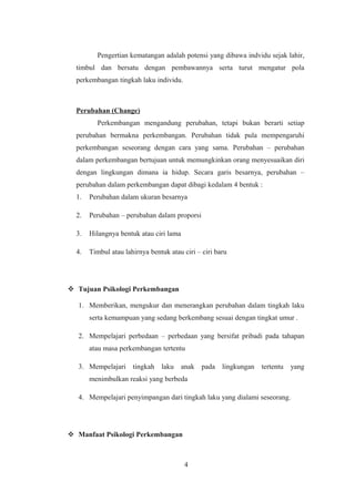 Pengertian kematangan adalah potensi yang dibawa indvidu sejak lahir,
timbul dan bersatu dengan pembawannya serta turut mengatur pola
perkembangan tingkah laku individu.
Perubahan (Change)
Perkembangan mengandung perubahan, tetapi bukan berarti setiap
perubahan bermakna perkembangan. Perubahan tidak pula mempengaruhi
perkembangan seseorang dengan cara yang sama. Perubahan – perubahan
dalam perkembangan bertujuan untuk memungkinkan orang menyesuaikan diri
dengan lingkungan dimana ia hidup. Secara garis besarnya, perubahan –
perubahan dalam perkembangan dapat dibagi kedalam 4 bentuk :
1. Perubahan dalam ukuran besarnya
2. Perubahan – perubahan dalam proporsi
3. Hilangnya bentuk atau ciri lama
4. Timbul atau lahirnya bentuk atau ciri – ciri baru
 Tujuan Psikologi Perkembangan
1. Memberikan, mengukur dan menerangkan perubahan dalam tingkah laku
serta kemampuan yang sedang berkembang sesuai dengan tingkat umur .
2. Mempelajari perbedaan – perbedaan yang bersifat pribadi pada tahapan
atau masa perkembangan tertentu
3. Mempelajari tingkah laku anak pada lingkungan tertentu yang
menimbulkan reaksi yang berbeda
4. Mempelajari penyimpangan dari tingkah laku yang dialami seseorang.
 Manfaat Psikologi Perkembangan
4
 