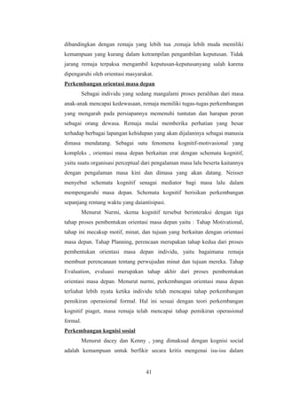 dibandingkan dengan remaja yang lebih tua ,remaja lebih muda memiliki
kemampuan yang kurang dalam ketrampilan pengambilan keputusan. Tidak
jarang remaja terpaksa mengambil keputusan-keputusanyang salah karena
dipengaruhi oleh orientasi masyarakat.
Perkembangan orientasi masa depan
Sebagai individu yang sedang mangalami proses peralihan dari masa
anak-anak mencapai kedewasaan, remaja memiliki tugas-tugas perkembangan
yang mengarah pada persiapannya memenuhi tuntutan dan harapan peran
sebagai orang dewasa. Remaja mulai memberika perhatian yang besar
terhadap berbagai lapangan kehidupan yang akan dijalaninya sebagai manusia
dimasa mendatang. Sebagai sutu fenomena kognitif-motivasional yang
kompleks , orientasi masa depan berkaitan erat dengan schemata kognitif,
yaitu suatu organisasi perceptual dari pengalaman masa lalu beserta kaitannya
dengan pengalaman masa kini dan dimasa yang akan datang. Neisser
menyebut schemata kognitif senagai mediator bagi masa lalu dalam
mempengaruhi masa depan. Schemata kognitif berisikan perkembangan
sepanjang rentang waktu yang daiantisipasi.
Menurut Nurmi, skema kognitif tersebut berinteraksi dengan tiga
tahap proses pembentukan orientasi masa depan yaitu : Tahap Motivational,
tahap ini mecakup motif, minat, dan tujuan yang berkaitan dengan orientasi
masa depan. Tahap Planning, perencaan merupakan tahap kedua dari proses
pembentukan orientasi masa depan individu, yaitu bagaimana remaja
membuat perencanaan tentang perwujudan minat dan tujuan mereka. Tahap
Evaluation, evaluasi merupakan tahap akhir dari proses pembentukan
orientasi masa depan. Menurut nurmi, perkembangan orientasi masa depan
terliahat lebih nyata ketika individu telah mencapai tahap perkembangan
pemikiran operasional formal. Hal ini sesuai dengan teori perkembangan
kognitif piaget, masa remaja telah mencapai tahap pemikiran operasional
formal.
Perkembangan kognisi sosial
Menurut dacey dan Kenny , yang dimaksud dengan kognisi social
adalah kemampuan untuk berfikir secara kritis mengenai isu-isu dalam
41
 