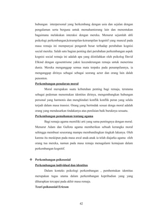 hubungan interpersonal yang berkembang dengan usia dan sejalan dengan
pengalaman serta berguna untuk memahamiorang lain dan menentukan
bagaimana melakukan interaksi dengan mereka. Menurut sejumlah ahli
psikologi perkembangan,ketrampilan-ketrampilan kognitif yang muncul pada
masa remaja ini mempunyai pengaruh besar terhadap perubahan kognisi
social mereka. Salah satu bagian penting dari perubahan perkembangan aspek
kognisi social remaja ini adalah apa yang diistilahkan oleh psikolog David
Elkind dengan egosentrisme yakni kecenderungan remaja untuk menerima
dunia. Mereka menganggap semua mata terpaku pada penampilannya, ia
menganggap dirinya sebagai sebagai seorang actor dan orang lain dalah
penonton.
Perkembangan penalaran moral
Moral merupakan suatu kebutuhan penting bagi remaja, terutama
sebagai pedoman menemukan identitas dirinya, mengembangkan hubungan
personal yang harmonis dan menghindari konflik konflik peran yang selalu
terjadi dalam masa transisi. Orang yang bertindak sesuai denga moral adalah
orang yang mendasarkan tindakanya atas penilaian baik buruknya sesuatu.
Perkembangan pemahaman tentang agama
Bagi remaja agama memiliki arti yang sama pentingnya dengan moral.
Menurut Adam dan Gullota agama memberikan sebuah kerangka moral
sehingga membuat seseorang mampu membandingkan tingkah lakunya. Oleh
karena itu meskipun pada masa awal anak-anak ia telah diajarka agama oleh
orang tua mereka, namun pada masa remaja menagalami kemajuan dalam
perkembangan kognitif.
 Perkembangan psikososial
Perkembangan individual dan identitas
Dalam konteks psikologi perkembangan , pembentukan identitas
merupakan tugas utama dalam perkembangan kepribadian yang yang
diharapkan tercapai pada akhir masa remaja.
Teori psikososial Ericson
42
 