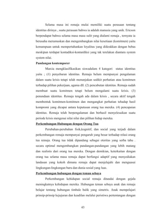 Selama masa ini remaja mulai memiliki suatu perasaan tentang
identitas dirinya , suatu perasaan bahwa ia adalah manusia yang unik. Ericson
berpendapat bahwa selama masa masa sulit yang dialami remaja , ternyata ia
berusaha merumuskan dan mengembangkan nilai kesetiaan (komitmen) yaitu
kemampuan untuk mempertahankan loyalitas yang diikrakkan dengan bebas
meskipun terdapat kontadiksi-kontardiksi yang tak terelakan diantara system
system nilai.
Pandangan kontemporer
Marcia mengklasifikasikan siswadalam 4 kategori status identitas
yaitu ; (1) penyebaran identitas. Remaja belum mempunyai pengalaman
dalam suatu krisis tetapi telah menunjukan sedikit perhatian atau komitmen
terhadap pilihan pekerjaan, agama dll. (2) pencabutan identitas. Remaja sudah
membuat suatu komitmen tetapi belum mengalami suatu krisis. (3)
penundaan identitas. Remaja tengah ada dalam krisis , secara aktif tengah
membentuk komitmen-komitmen dan mengangkat perhatian tehadap hasil
kompromi yang dicapai antara keputusan orang tua mereka. (4) pencapaian
identitas. Remaja telah berpengalaman dan berhasil menyelesaikan suatu
periode krisis mengenai nilai nilai dan pilihan hidup mereka.
Perkembangan Hubungan dengan Orang Tua
Perubahan-perubahan fisik,kognitif, dan social yang terjadi dalam
perkembangan remaja mempunyai pengaruh yang besar terhadap relasi orang
tua remaja. Orang tua tidak dipandang sebagai otoritas yang serba tahu .
secara optimal mengembangkan pandangan-pandangan yang lebih matang
dan realistis dari orang tua mereka. Dengan demikian, keterkaitan dengan
orang tua selama masa remaja dapat berfungsi adaptif yang menyediakan
landasan yang kokoh dimana remaja dapat menjelajahi dan menguasai
lingkungan-lingkungan baru dan dunia sosial yang luas.
Perkembangan hubungan dengan teman sebaya
Perkembangan kehidupan social remaja ditandai dengan gejala
meningkatnya kehidupan mereka. Hubungan teman sebaya anak dan remaja
belajar tentang hubungan timbale balik yang simetris. Anak mempelajari
prinsip-prinsip kejujuran dan keadilan melalui peristiwa pertentangan dengan
43
 