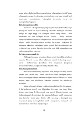 teman sebaya. Kelly dan Henson menyebutkan beberapa fungsi positif teman
sebaya yaitu memperoleh dorongan emosional dan social serta menjadi lebih
independen, meningkatatkan ketrampilan ketrampilan social dan
meningkatkan harga diri.
Perkembangan seksualitas
Salah satu kehidupan remaja yang sangat menonjol adalah terjadinya
peningkatan minat dan motivasi terhadap seksualitas. Dorongan seksualitas
remaja itu sangat tinggi dari dorongan seksual orang dewasa. Untuk
meepaskan diri dari dorongan seksual tersebut , remaja mencoba
mengekspresikan dorongan seksualnya dengan berbagai bentuk tingkah laku
seksual , mulai dari melaksanakan aktivitas berpacaran , berkencan dll.
Meskipun seksualitas merupakan bagian normal dari perkembangan tapi
perilaku seksual tersebut disertai resiko-resiko yang tidak hanya ditanggung
oleh remaja tapi juga orang tua.
Perkembangan proaktivitas
Makna pertama yang terkandung dalam proaktivitas adalah kebebasan
memilih. Menurut convey dalam kebebasan memilih terkandung unsure-
unsur Self-awareness (kesadaran diri), imagination (imajinasi),
conscience(kata hati), independent-will (kehendak bebas).
Perkembangan resiliensi
Relisiensi adalah tentang bagaimana anak, remaja dan orang dewasa
sembuh dari kondisi stress, trauma dan resiko dalam kehidupan mereka.
Relisiensi dianggap sebagai kekuatan dasar yang menjadi fondasi dari semua
karakter positif dan membangun kekuatan emosional dan psikologikal
seseorang.
Menurut Emmy E.Werner , relisiensi digambarkan oleh 3 fenomena :
1. Perkembangan positif yang dihasilakan oleh anak yang hidup dalam
konteks yang tinggi 2. Kompetensi yang muncul dibawah tekanan yang
berkepanjangan 3. Kesembuhan dari traumaa. Relisiensi adalah kemampuan
atau kapasitas insane yang dimiliki oleh seseorang , kelompok atau
masyarakat yang memungkinkan untuk menghadapi, mencegah dan
meminimalkan dan bahkan menghilangkan
44
 